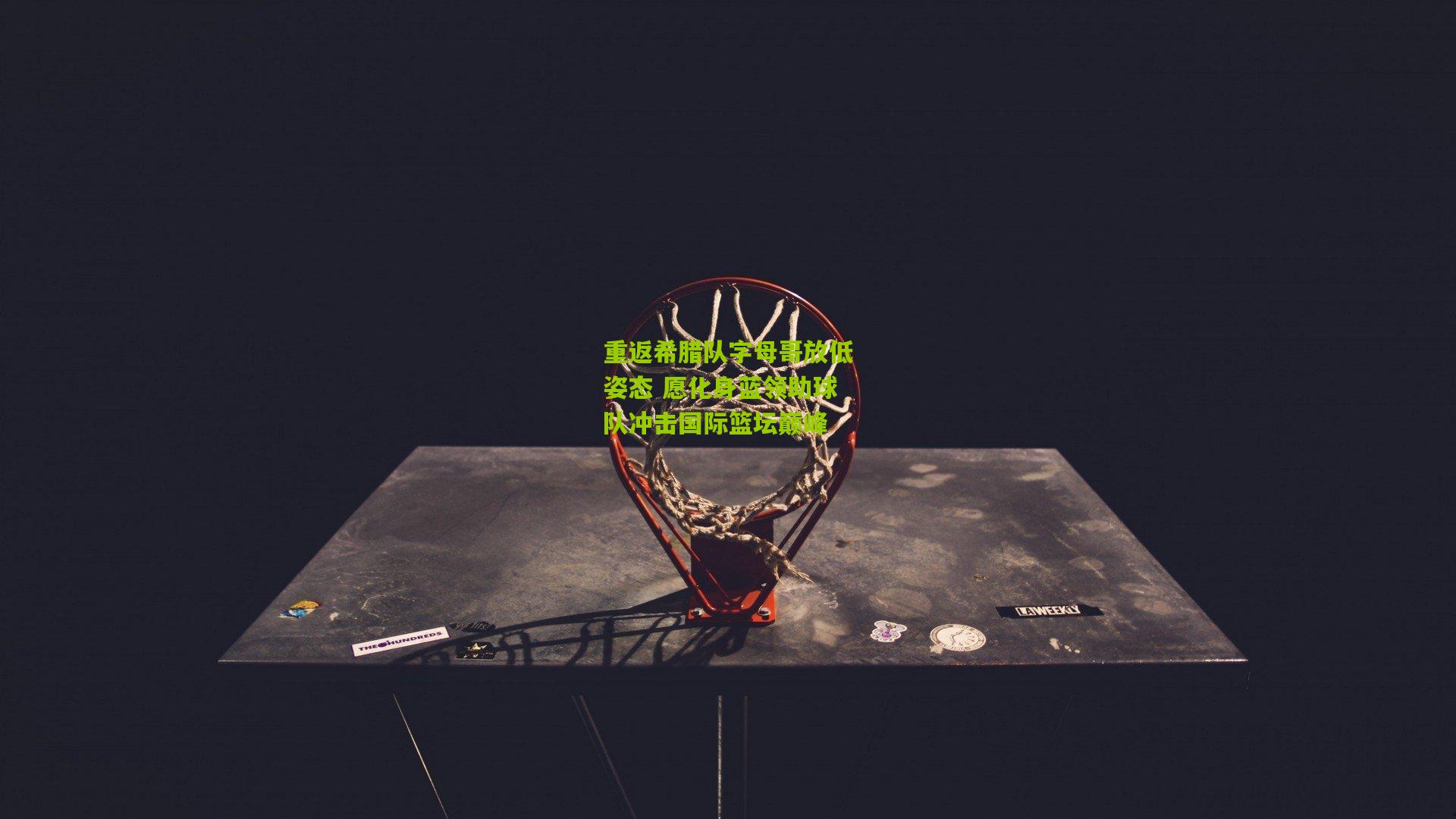 重返希腊队字母哥放低姿态 愿化身蓝领助球队冲击国际篮坛巅峰